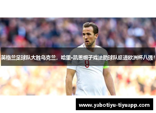 英格兰足球队大胜乌克兰，哈里·凯恩帽子戏法助球队挺进欧洲杯八强！
