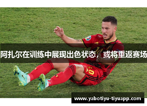 阿扎尔在训练中展现出色状态，或将重返赛场