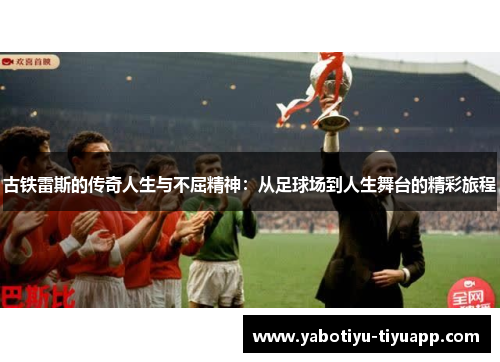 古铁雷斯的传奇人生与不屈精神：从足球场到人生舞台的精彩旅程
