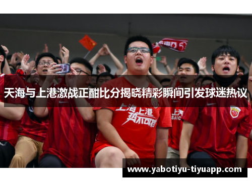 天海与上港激战正酣比分揭晓精彩瞬间引发球迷热议